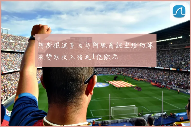 阿斯报道皇马与阿联酋航空续约球衣赞助收入将近1亿欧元