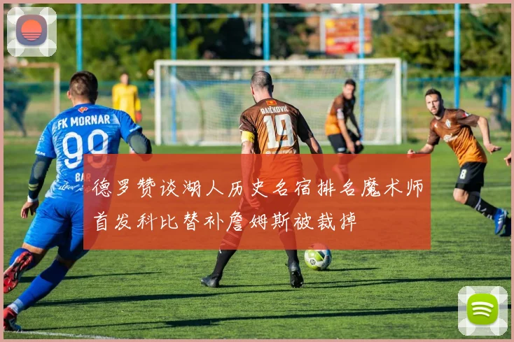 德罗赞谈湖人历史名宿排名魔术师首发科比替补詹姆斯被裁掉