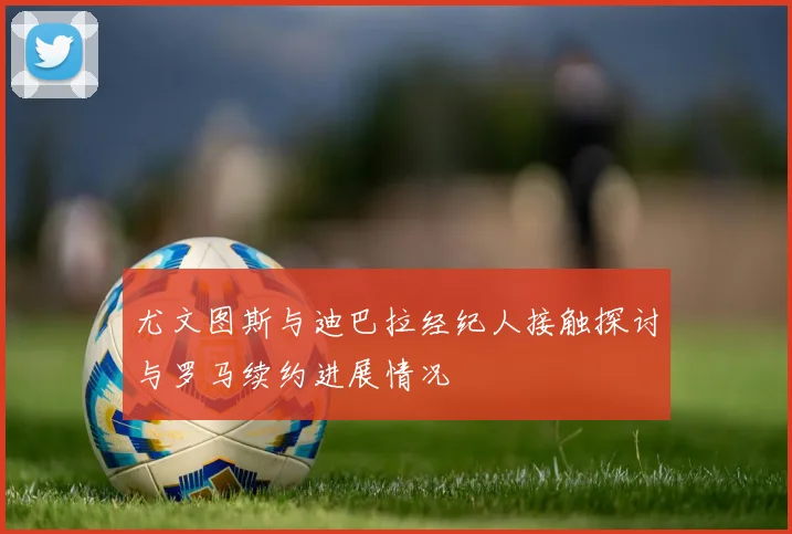 尤文图斯与迪巴拉经纪人接触探讨与罗马续约进展情况