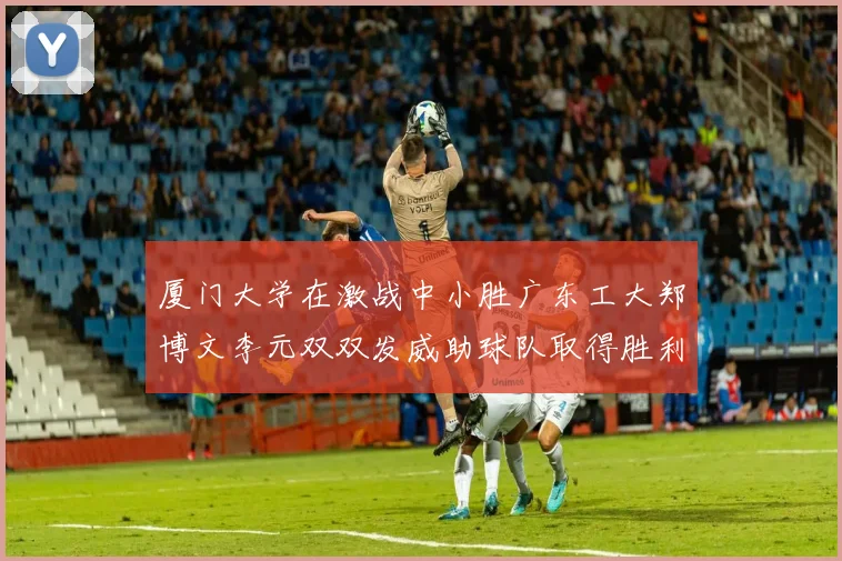 厦门大学在激战中小胜广东工大郑博文李元双双发威助球队取得胜利