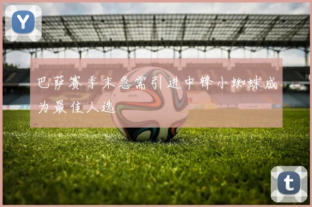 巴萨赛季末急需引进中锋小蜘蛛成为最佳人选