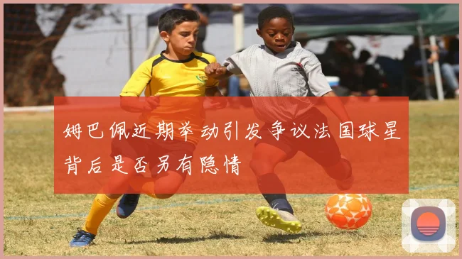 姆巴佩近期举动引发争议法国球星背后是否另有隐情