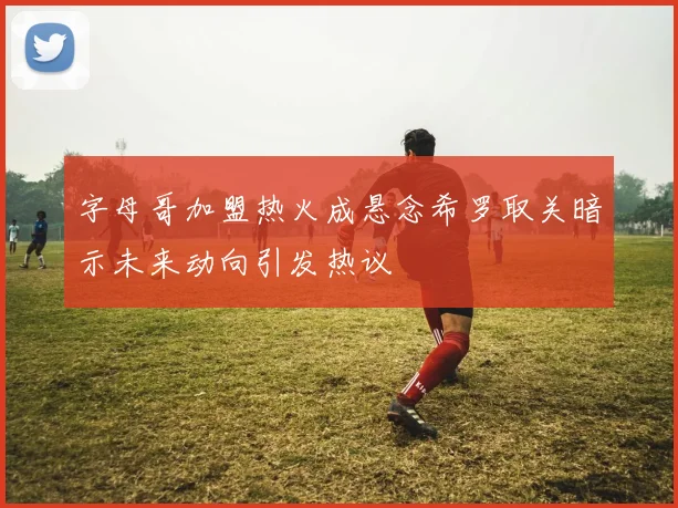 字母哥加盟热火成悬念希罗取关暗示未来动向引发热议