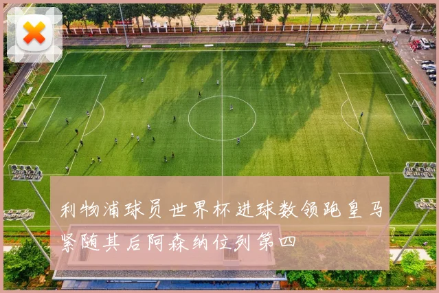 利物浦球员世界杯进球数领跑皇马紧随其后阿森纳位列第四