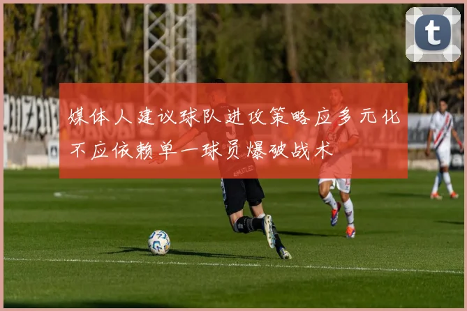 媒体人建议球队进攻策略应多元化不应依赖单一球员爆破战术