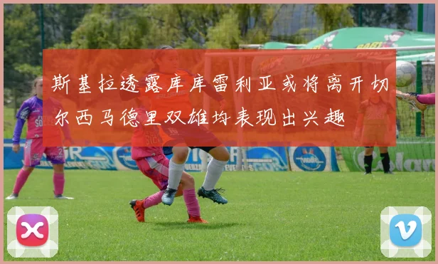 斯基拉透露库库雷利亚或将离开切尔西马德里双雄均表现出兴趣