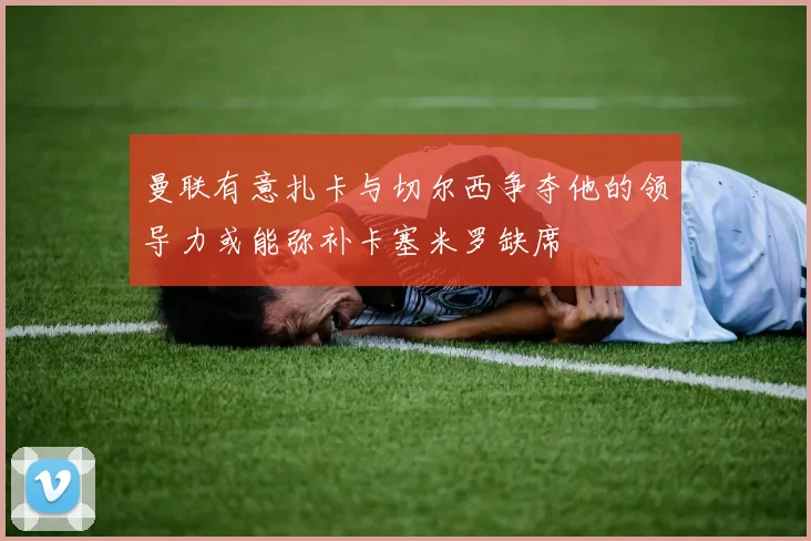 曼联有意扎卡与切尔西争夺他的领导力或能弥补卡塞米罗缺席