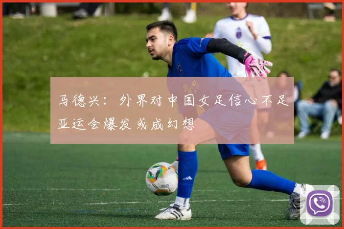 马德兴：外界对中国女足信心不足亚运会爆发或成幻想