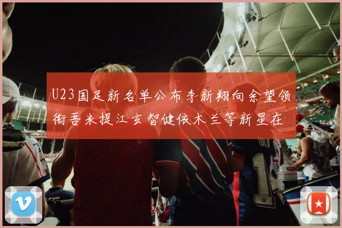 U23国足新名单公布李新翔向余望领衔吾米提江玄智健依木兰等新星在列