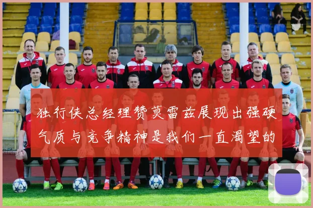 独行侠总经理赞莫雷兹展现出强硬气质与竞争精神是我们一直渴望的特质