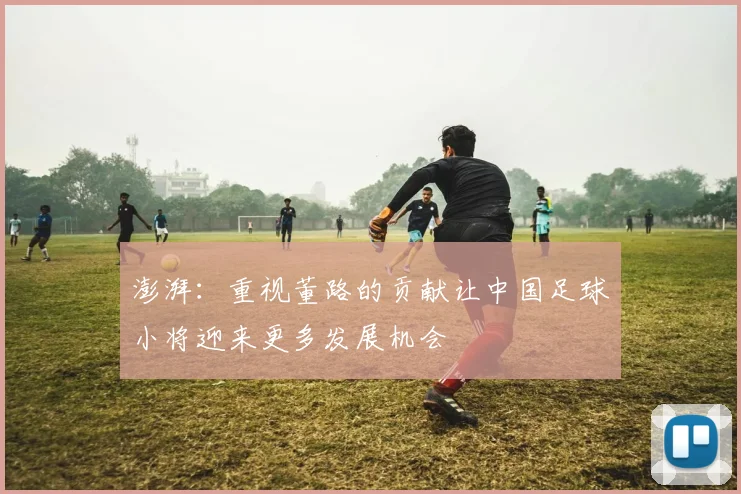 澎湃：重视董路的贡献让中国足球小将迎来更多发展机会