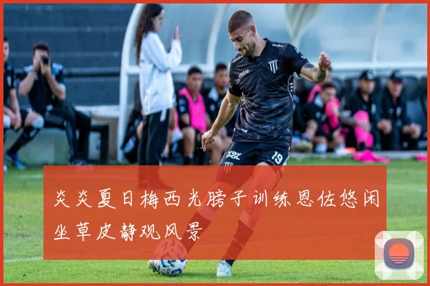 炎炎夏日梅西光膀子训练恩佐悠闲坐草皮静观风景