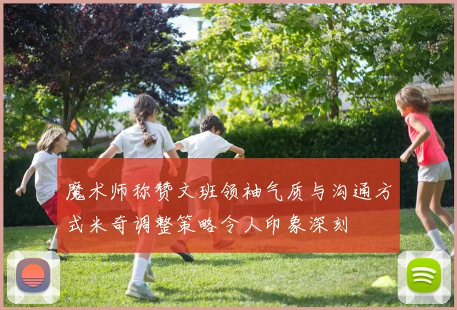 魔术师称赞文班领袖气质与沟通方式米奇调整策略令人印象深刻