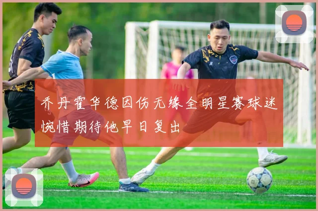 乔丹霍华德因伤无缘全明星赛球迷惋惜期待他早日复出