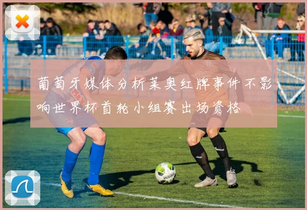 葡萄牙媒体分析莱奥红牌事件不影响世界杯首轮小组赛出场资格