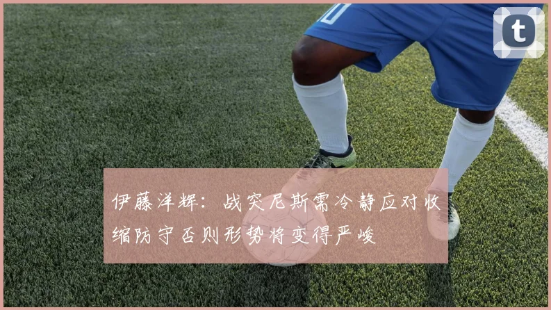 伊藤洋辉：战突尼斯需冷静应对收缩防守否则形势将变得严峻