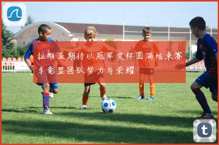 拉维亚期待以冠军奖杯圆满结束赛季彰显团队努力与荣耀