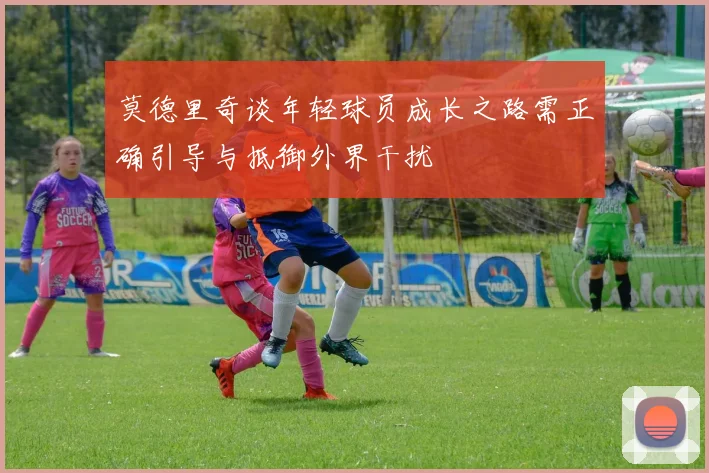 莫德里奇谈年轻球员成长之路需正确引导与抵御外界干扰