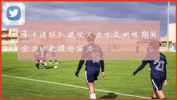 泽卡谈球队进攻火力十足训练期间全力以赴提升实力