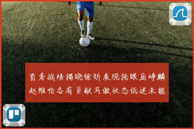 首秀战绩揭晓徐昕表现抢眼庞峥麟赵维伦各有贡献冯傲状态低迷未能得分